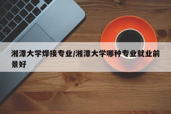 湘潭大学焊接专业/湘潭大学哪种专业就业前景好