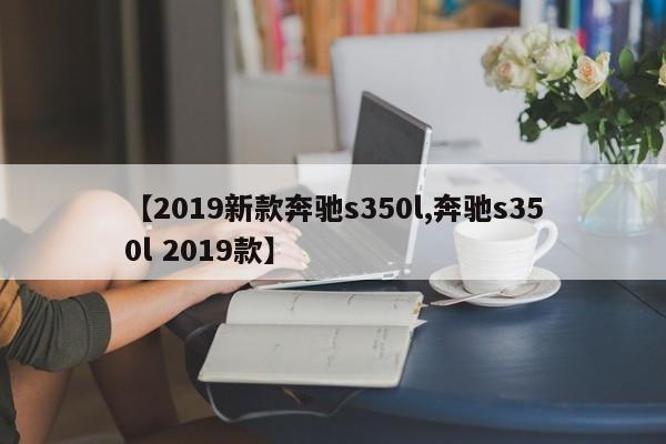 【2019新款奔驰s350l,奔驰s350l 2019款】