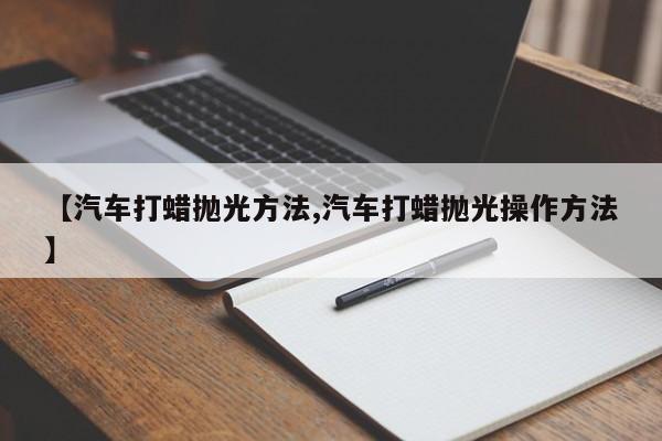 【汽车打蜡抛光方法,汽车打蜡抛光操作方法】