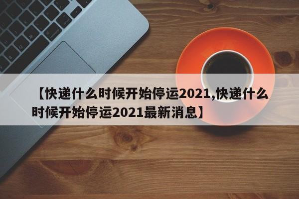 【快递什么时候开始停运2021,快递什么时候开始停运2021最新消息】