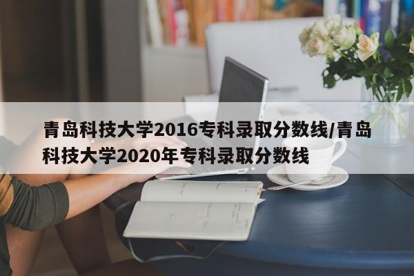 青岛科技大学2016专科录取分数线/青岛科技大学2020年专科录取分数线
