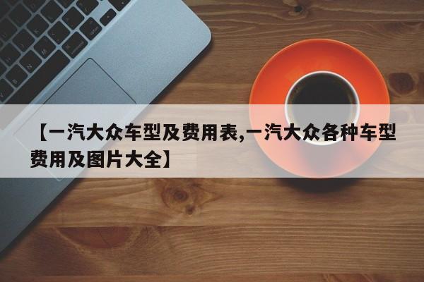 【一汽大众车型及费用表,一汽大众各种车型费用及图片大全】