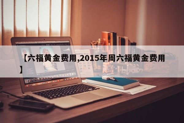 【六福黄金费用,2015年周六福黄金费用】