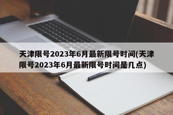 天津限号2023年6月最新限号时间(天津限号2023年6月最新限号时间是几点)