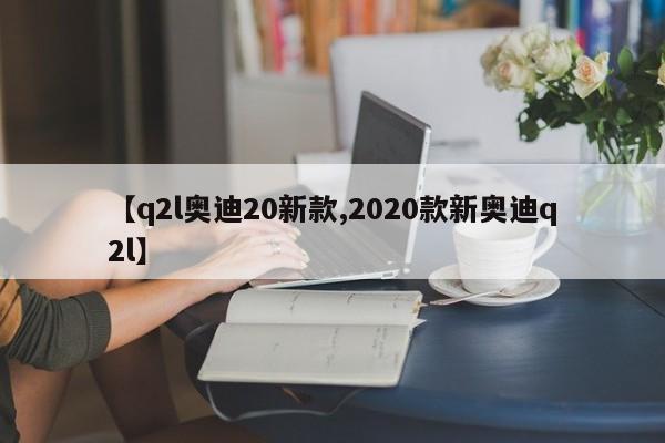 【q2l奥迪20新款,2020款新奥迪q2l】
