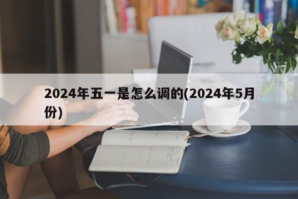 2024年五一是怎么调的(2024年5月份)