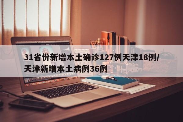 31省份新增本土确诊127例天津18例/天津新增本土病例36例
