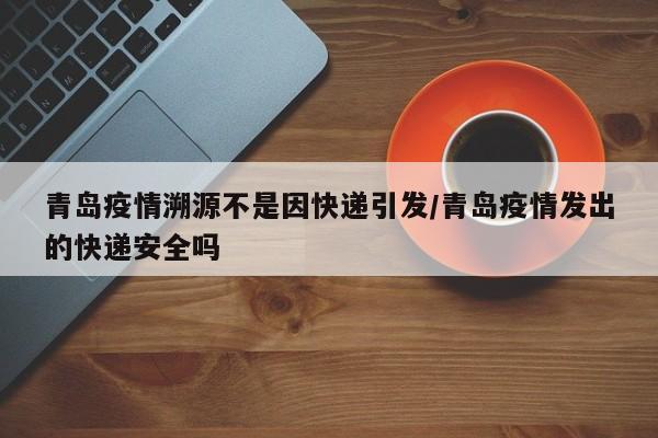 青岛疫情溯源不是因快递引发/青岛疫情发出的快递安全吗