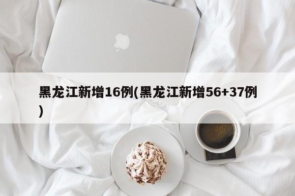 黑龙江新增16例(黑龙江新增56+37例)