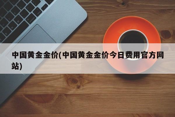 中国黄金金价(中国黄金金价今日费用官方网站)