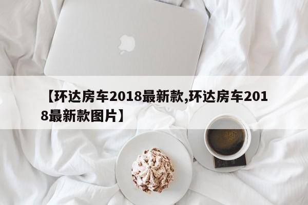 【环达房车2018最新款,环达房车2018最新款图片】
