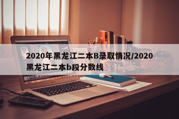 2020年黑龙江二本B录取情况/2020黑龙江二本b段分数线