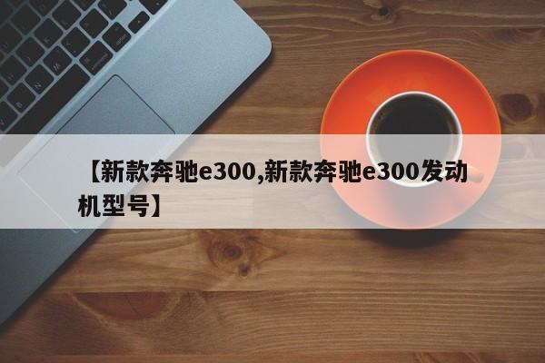 【新款奔驰e300,新款奔驰e300发动机型号】