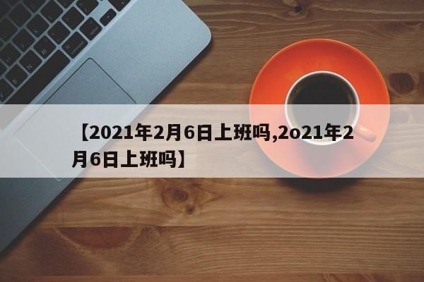 【2021年2月6日上班吗,2o21年2月6日上班吗】