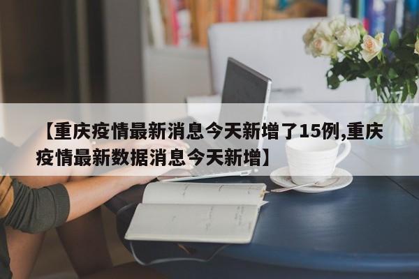 【重庆疫情最新消息今天新增了15例,重庆疫情最新数据消息今天新增】