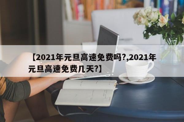 【2021年元旦高速免费吗?,2021年元旦高速免费几天?】