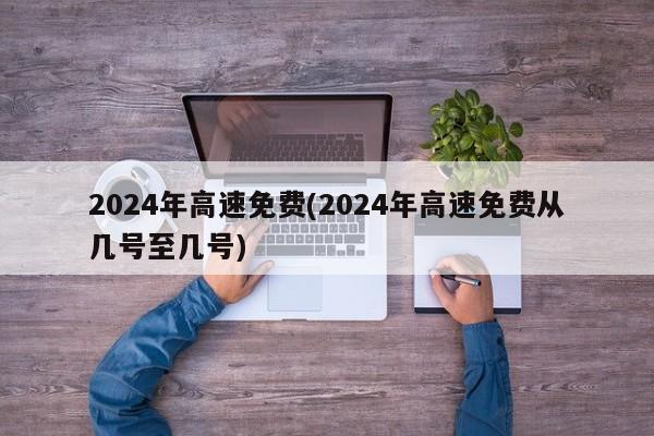 2024年高速免费(2024年高速免费从几号至几号)
