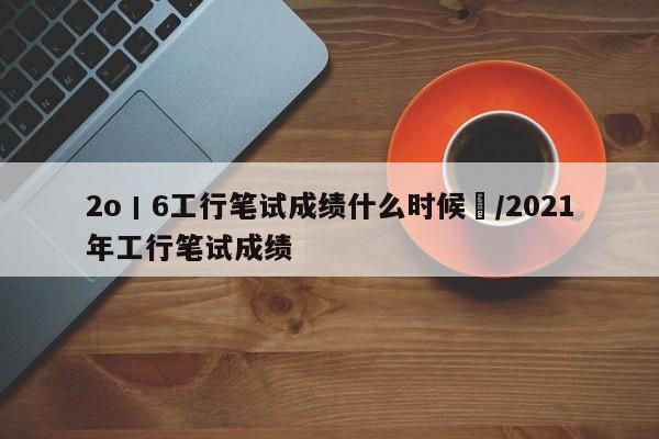 2o丨6工行笔试成绩什么时候岀/2021年工行笔试成绩