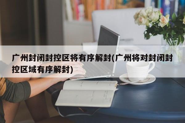 广州封闭封控区将有序解封(广州将对封闭封控区域有序解封)