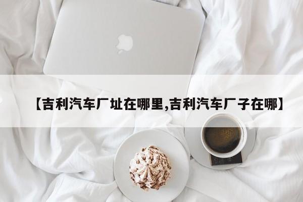 【吉利汽车厂址在哪里,吉利汽车厂子在哪】