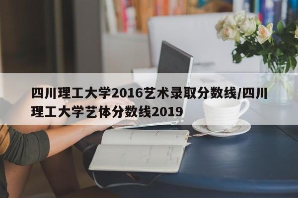 四川理工大学2016艺术录取分数线/四川理工大学艺体分数线2019