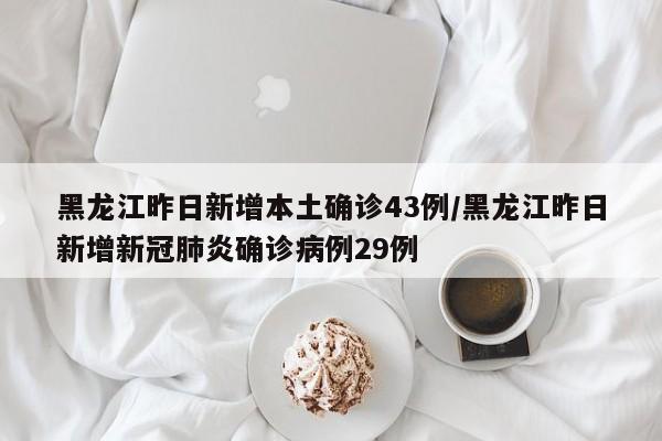 黑龙江昨日新增本土确诊43例/黑龙江昨日新增新冠肺炎确诊病例29例