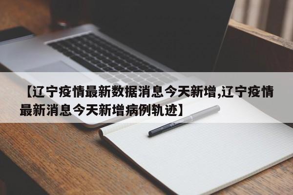 【辽宁疫情最新数据消息今天新增,辽宁疫情最新消息今天新增病例轨迹】