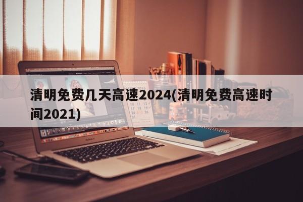 清明免费几天高速2024(清明免费高速时间2021)