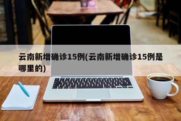 云南新增确诊15例(云南新增确诊15例是哪里的)