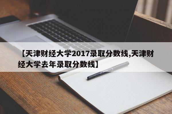 【天津财经大学2017录取分数线,天津财经大学去年录取分数线】