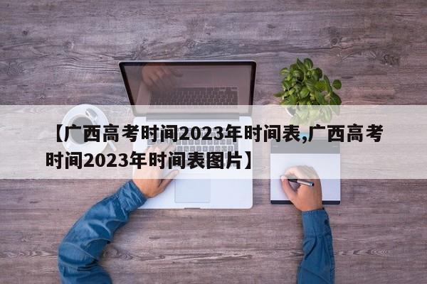 【广西高考时间2023年时间表,广西高考时间2023年时间表图片】