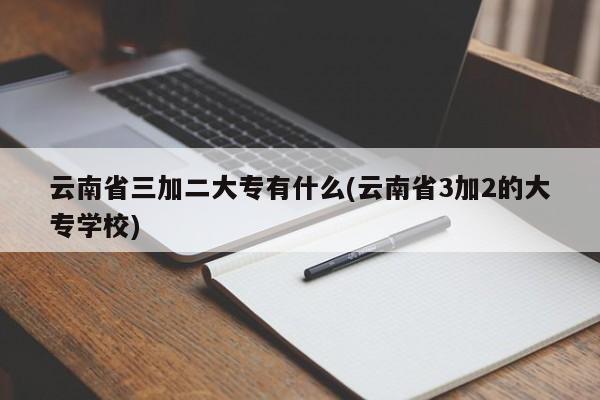 云南省三加二大专有什么(云南省3加2的大专学校)