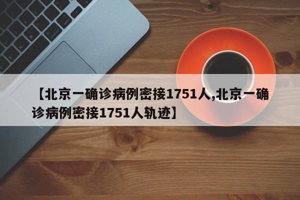 【北京一确诊病例密接1751人,北京一确诊病例密接1751人轨迹】