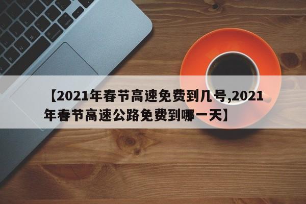 【2021年春节高速免费到几号,2021年春节高速公路免费到哪一天】