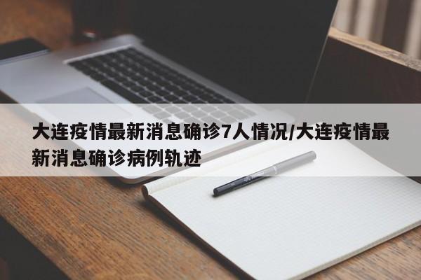 大连疫情最新消息确诊7人情况/大连疫情最新消息确诊病例轨迹
