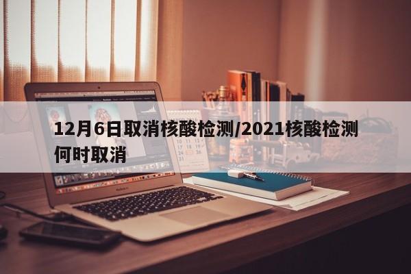12月6日取消核酸检测/2021核酸检测何时取消