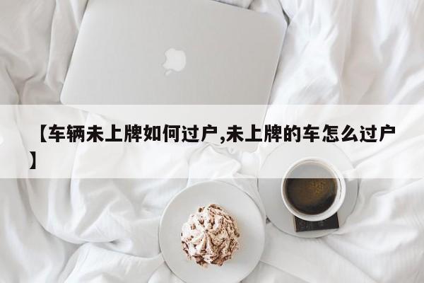 【车辆未上牌如何过户,未上牌的车怎么过户】