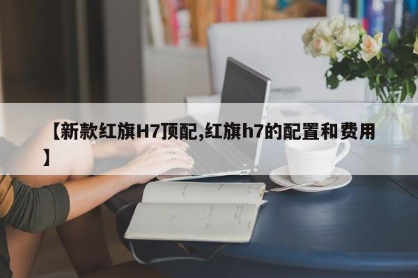 【新款红旗H7顶配,红旗h7的配置和费用】
