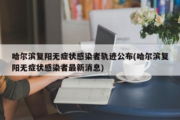 哈尔滨复阳无症状感染者轨迹公布(哈尔滨复阳无症状感染者最新消息)