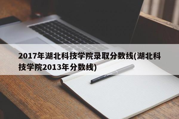 2017年湖北科技学院录取分数线(湖北科技学院2013年分数线)