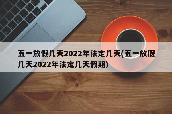 五一放假几天2022年法定几天(五一放假几天2022年法定几天假期)