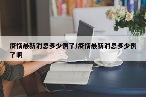疫情最新消息多少例了/疫情最新消息多少例了啊