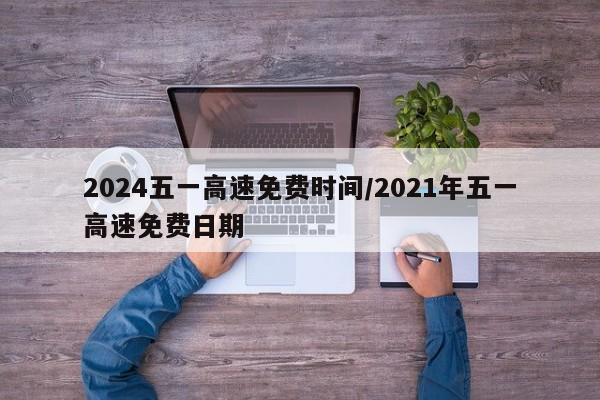 2024五一高速免费时间/2021年五一高速免费日期