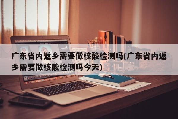 广东省内返乡需要做核酸检测吗(广东省内返乡需要做核酸检测吗今天)