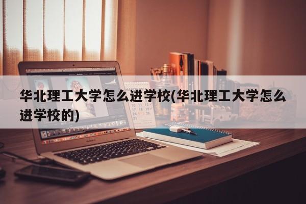 华北理工大学怎么进学校(华北理工大学怎么进学校的)
