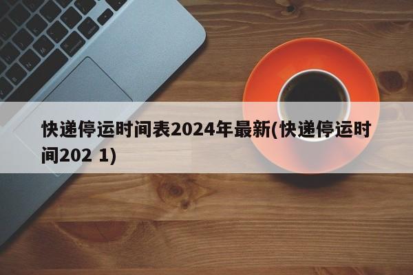 快递停运时间表2024年最新(快递停运时间202 1)
