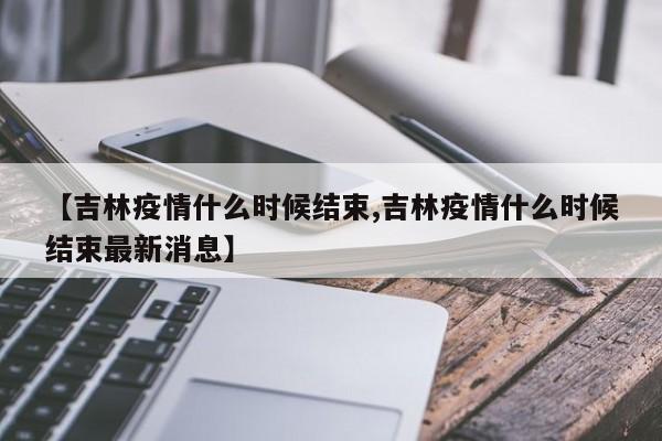 【吉林疫情什么时候结束,吉林疫情什么时候结束最新消息】