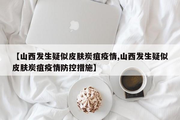 【山西发生疑似皮肤炭疽疫情,山西发生疑似皮肤炭疽疫情防控措施】