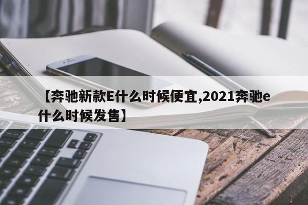 【奔驰新款E什么时候便宜,2021奔驰e什么时候发售】