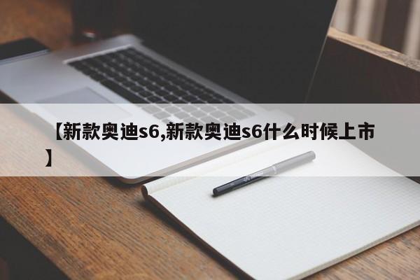 【新款奥迪s6,新款奥迪s6什么时候上市】